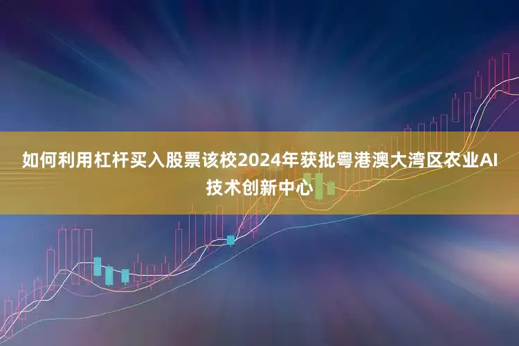 如何利用杠杆买入股票该校2024年获批粤港澳大湾区农业AI技术创新中心